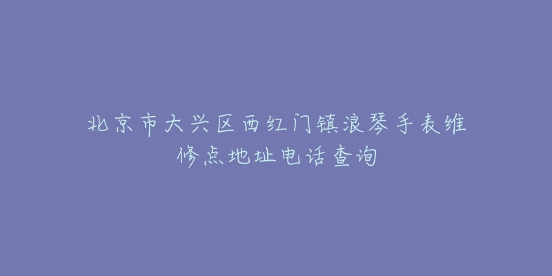 北京市大兴区西红门镇浪琴手表维修点地址电话查询-名表号 北京市大兴区西红门镇浪琴手表维修点地址电话查询