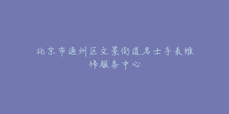 北京市通州区文景街道名士手表维修服务中心-名表号 北京市通州区文景街道名士手表维修服务中心