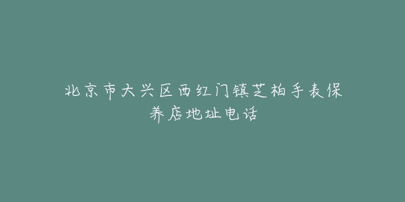 北京市大兴区西红门镇芝柏手表保养店地址电话-名表号 北京市大兴区西红门镇芝柏手表保养店地址电话