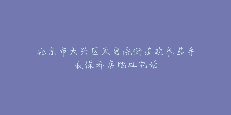 北京市大兴区天宫院街道欧米茄手表保养店地址电话-名表号 北京市大兴区天宫院街道欧米茄手表保养店地址电话