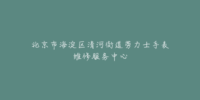 北京市海淀区清河街道劳力士手表维修服务中心-名表号 北京市海淀区清河街道劳力士手表维修服务中心