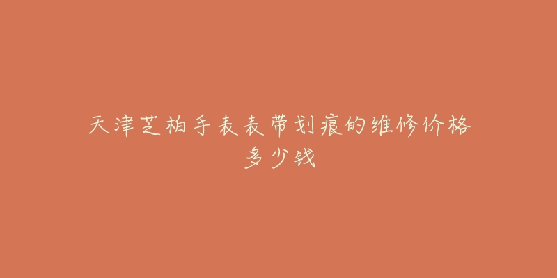天津芝柏手表表带划痕的维修价格多少钱-名表号 天津芝柏手表表带划痕的维修价格多少钱