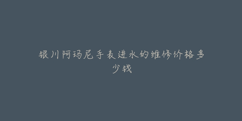 银川阿玛尼手表进水的维修价格多少钱-名表号 银川阿玛尼手表进水的维修价格多少钱