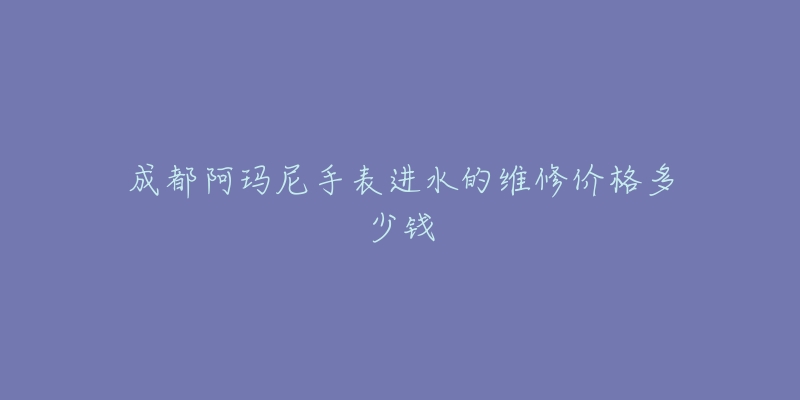 成都阿玛尼手表进水的维修价格多少钱-名表号 成都阿玛尼手表进水的维修价格多少钱