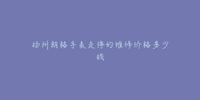 扬州朗格手表走停的维修价格多少钱-名表号 扬州朗格手表走停的维修价格多少钱