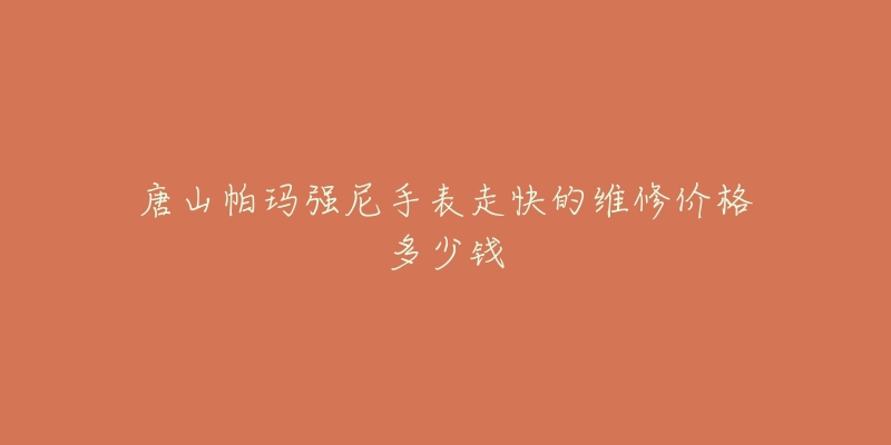 唐山帕玛强尼手表走快的维修价格多少钱-名表号 唐山帕玛强尼手表走快的维修价格多少钱