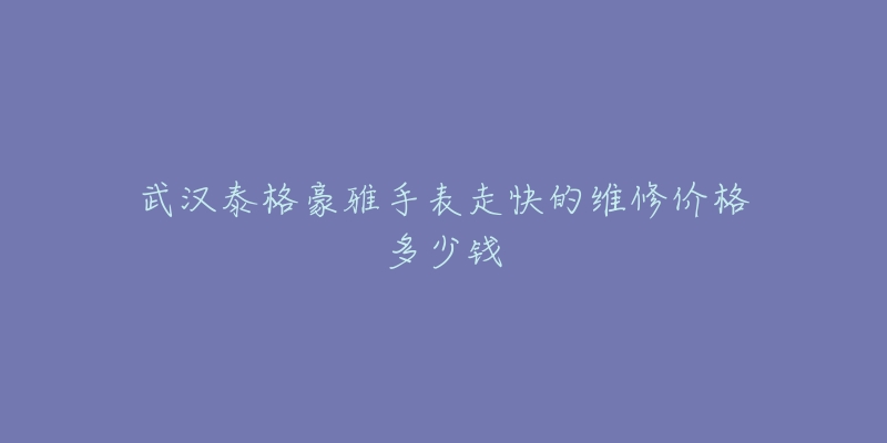 武汉泰格豪雅手表走快的维修价格多少钱-名表号 武汉泰格豪雅手表走快的维修价格多少钱