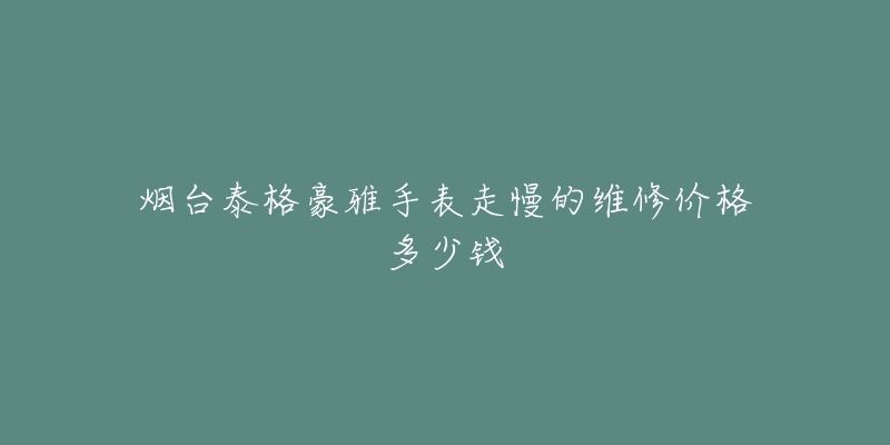 烟台泰格豪雅手表走慢的维修价格多少钱-名表号 烟台泰格豪雅手表走慢的维修价格多少钱