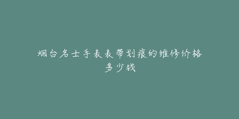 烟台名士手表表带划痕的维修价格多少钱-名表号 烟台名士手表表带划痕的维修价格多少钱