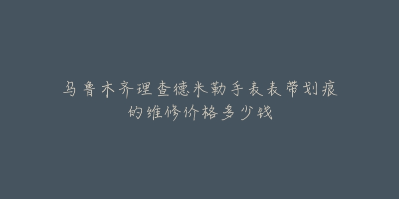 乌鲁木齐理查德米勒手表表带划痕的维修价格多少钱
