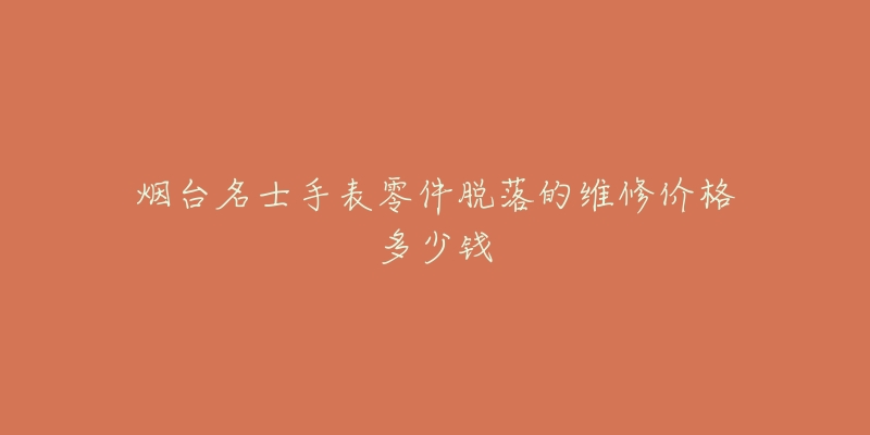 烟台名士手表零件脱落的维修价格多少钱-名表号 烟台名士手表零件脱落的维修价格多少钱
