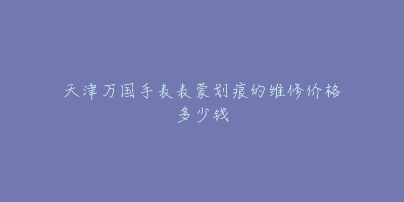 天津万国手表表蒙划痕的维修价格多少钱-名表号 天津万国手表表蒙划痕的维修价格多少钱