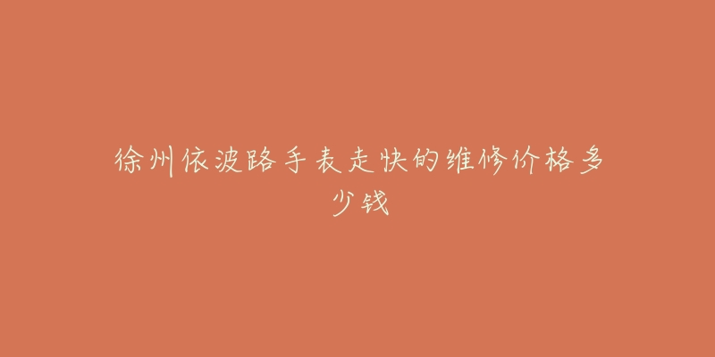 徐州依波路手表走快的维修价格多少钱-名表号 徐州依波路手表走快的维修价格多少钱