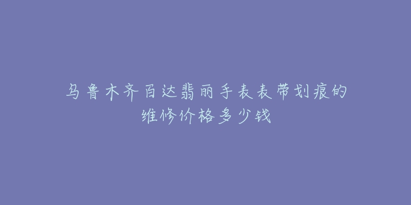 乌鲁木齐百达翡丽手表表带划痕的维修价格多少钱-名表号 乌鲁木齐百达翡丽手表表带划痕的维修价格多少钱