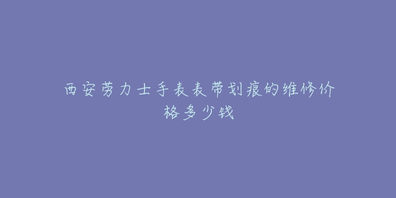 西安劳力士手表表带划痕的维修价格多少钱-名表号 西安劳力士手表表带划痕的维修价格多少钱