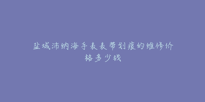 盐城沛纳海手表表带划痕的维修价格多少钱-名表号 盐城沛纳海手表表带划痕的维修价格多少钱