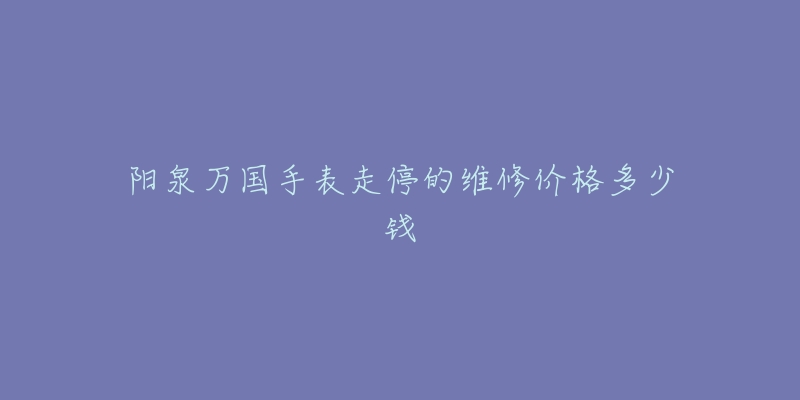 阳泉万国手表走停的维修价格多少钱-名表号 阳泉万国手表走停的维修价格多少钱