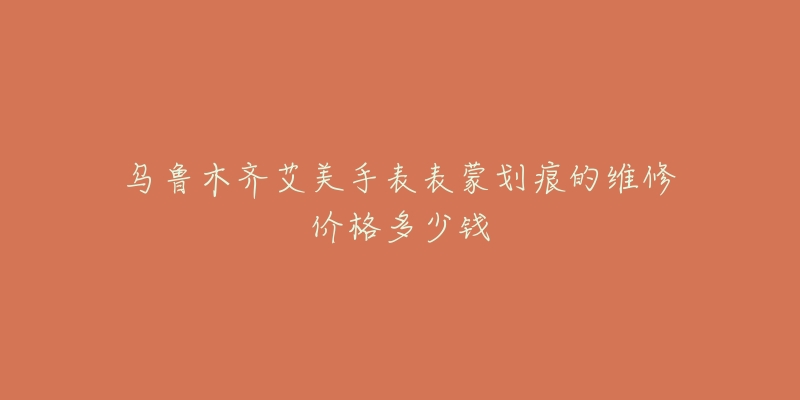 乌鲁木齐艾美手表表蒙划痕的维修价格多少钱-名表号 乌鲁木齐艾美手表表蒙划痕的维修价格多少钱