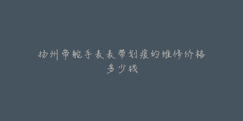 扬州帝舵手表表带划痕的维修价格多少钱-名表号 扬州帝舵手表表带划痕的维修价格多少钱