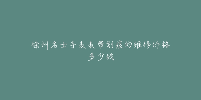 徐州名士手表表带划痕的维修价格多少钱-名表号 徐州名士手表表带划痕的维修价格多少钱