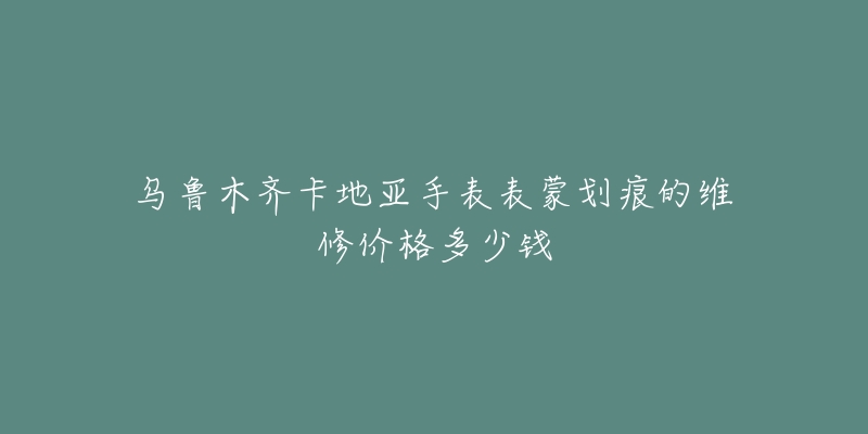 乌鲁木齐卡地亚手表表蒙划痕的维修价格多少钱-名表号 乌鲁木齐卡地亚手表表蒙划痕的维修价格多少钱