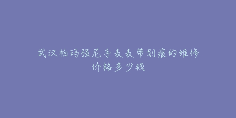 武汉帕玛强尼手表表带划痕的维修价格多少钱-名表号 武汉帕玛强尼手表表带划痕的维修价格多少钱