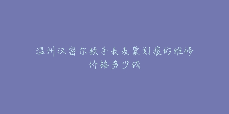 温州汉密尔顿手表表蒙划痕的维修价格多少钱-名表号 温州汉密尔顿手表表蒙划痕的维修价格多少钱