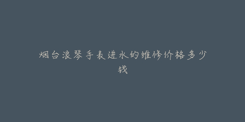 烟台浪琴手表进水的维修价格多少钱-名表号 烟台浪琴手表进水的维修价格多少钱