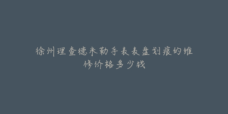 徐州理查德米勒手表表盘划痕的维修价格多少钱-名表号 徐州理查德米勒手表表盘划痕的维修价格多少钱