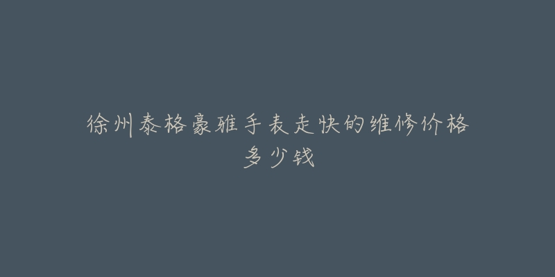 徐州泰格豪雅手表走快的维修价格多少钱-名表号 徐州泰格豪雅手表走快的维修价格多少钱