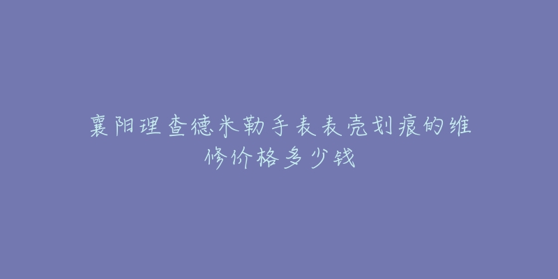 襄阳理查德米勒手表表壳划痕的维修价格多少钱-名表号 襄阳理查德米勒手表表壳划痕的维修价格多少钱