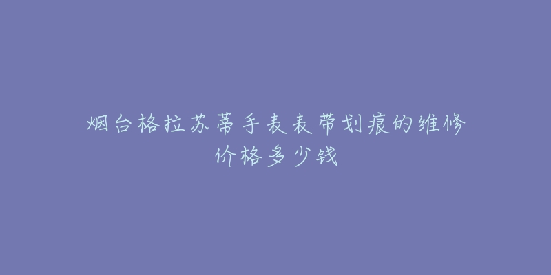 烟台格拉苏蒂手表表带划痕的维修价格多少钱-名表号 烟台格拉苏蒂手表表带划痕的维修价格多少钱