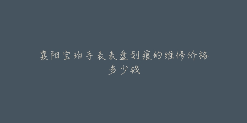 襄阳宝珀手表表盘划痕的维修价格多少钱-名表号 襄阳宝珀手表表盘划痕的维修价格多少钱