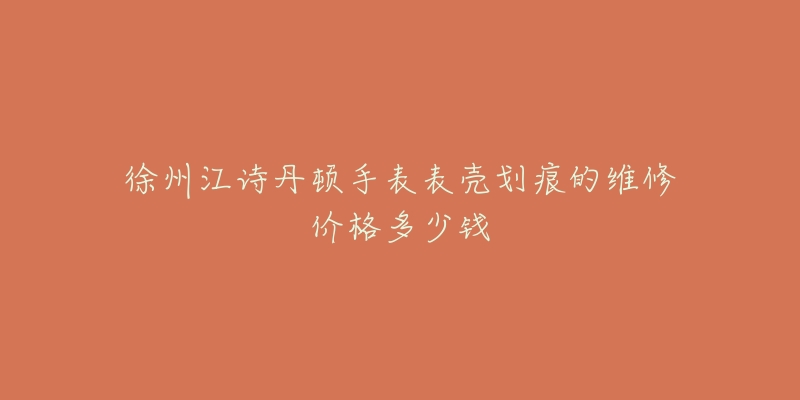 徐州江诗丹顿手表表壳划痕的维修价格多少钱-名表号 徐州江诗丹顿手表表壳划痕的维修价格多少钱