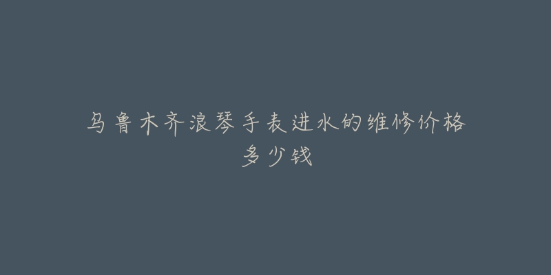 乌鲁木齐浪琴手表进水的维修价格多少钱