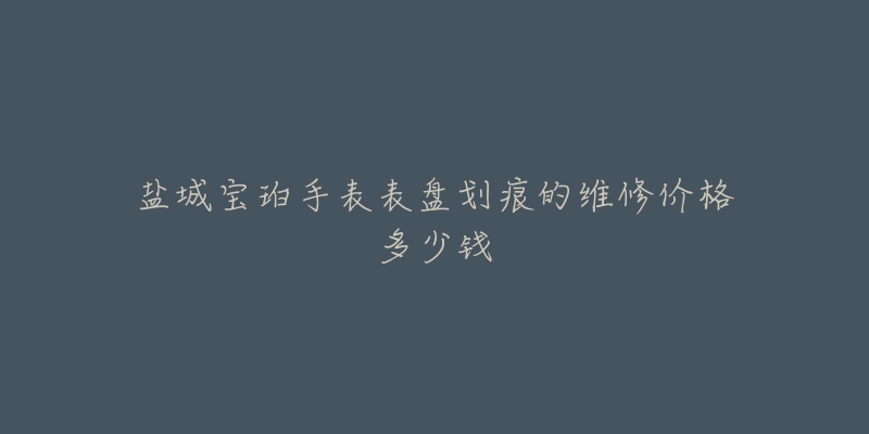 盐城宝珀手表表盘划痕的维修价格多少钱-名表号 盐城宝珀手表表盘划痕的维修价格多少钱