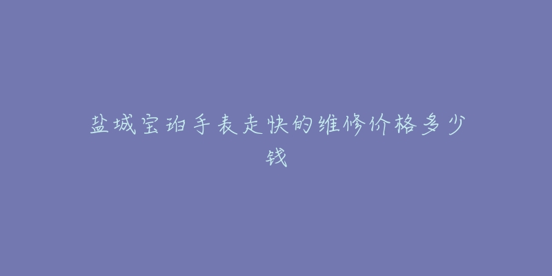 盐城宝珀手表走快的维修价格多少钱-名表号 盐城宝珀手表走快的维修价格多少钱