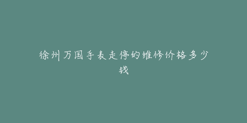 徐州万国手表走停的维修价格多少钱-名表号 徐州万国手表走停的维修价格多少钱