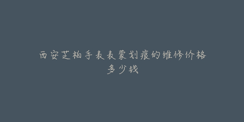 西安芝柏手表表蒙划痕的维修价格多少钱-名表号 西安芝柏手表表蒙划痕的维修价格多少钱