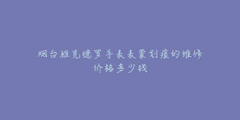 烟台雅克德罗手表表蒙划痕的维修价格多少钱-名表号 烟台雅克德罗手表表蒙划痕的维修价格多少钱