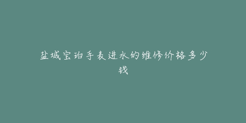 盐城宝珀手表进水的维修价格多少钱-名表号 盐城宝珀手表进水的维修价格多少钱