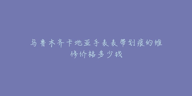 乌鲁木齐卡地亚手表表带划痕的维修价格多少钱