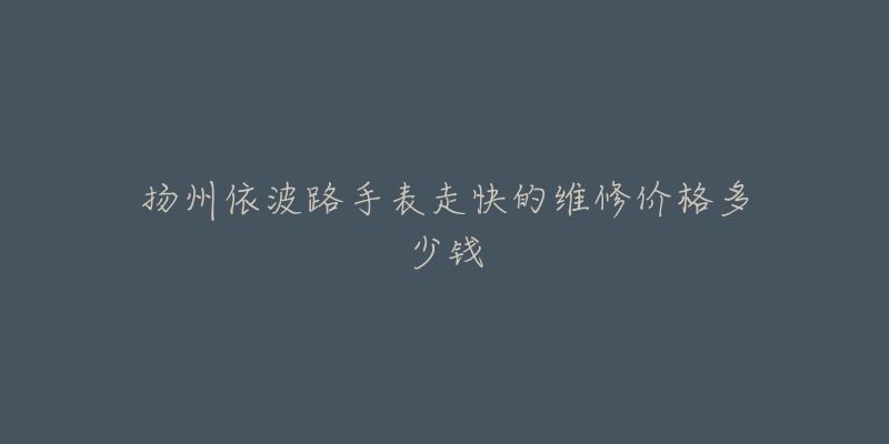 扬州依波路手表走快的维修价格多少钱-名表号 扬州依波路手表走快的维修价格多少钱