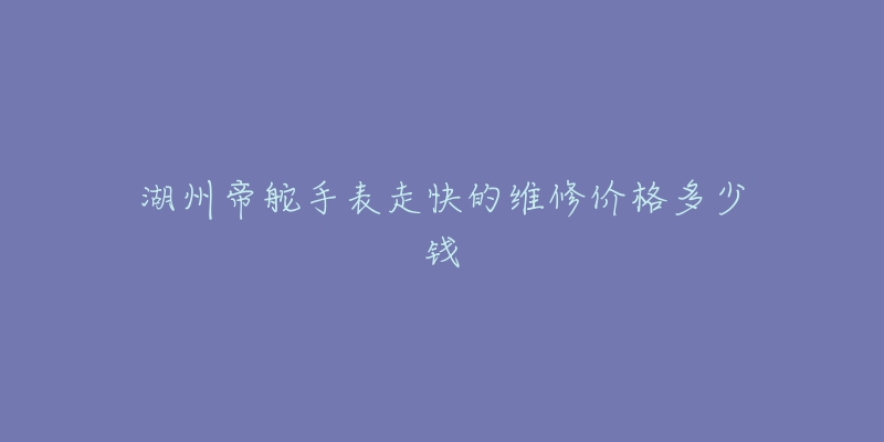 湖州帝舵手表走快的维修价格多少钱-名表号 湖州帝舵手表走快的维修价格多少钱