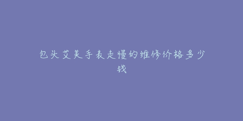 包头艾美手表走慢的维修价格多少钱-名表号 包头艾美手表走慢的维修价格多少钱