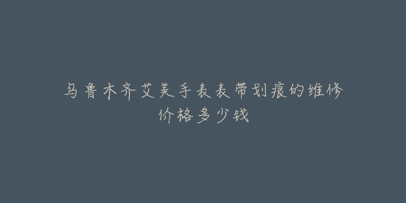 乌鲁木齐艾美手表表带划痕的维修价格多少钱-名表号 乌鲁木齐艾美手表表带划痕的维修价格多少钱