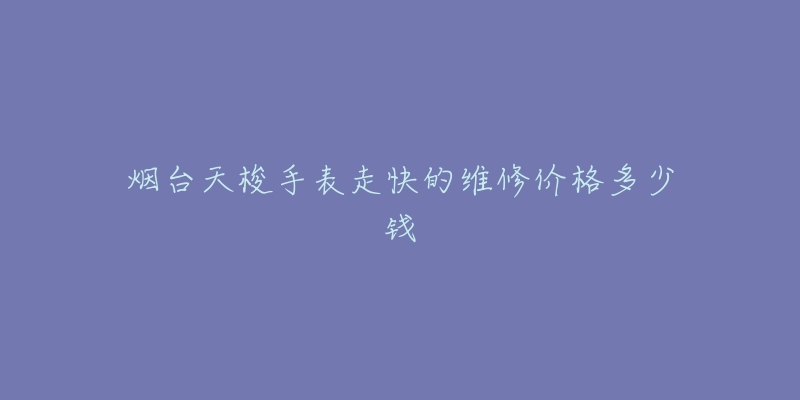 烟台天梭手表走快的维修价格多少钱-名表号 烟台天梭手表走快的维修价格多少钱