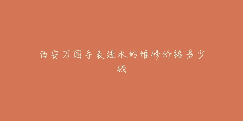 西安万国手表进水的维修价格多少钱-名表号 西安万国手表进水的维修价格多少钱