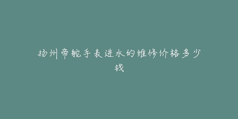 扬州帝舵手表进水的维修价格多少钱-名表号 扬州帝舵手表进水的维修价格多少钱