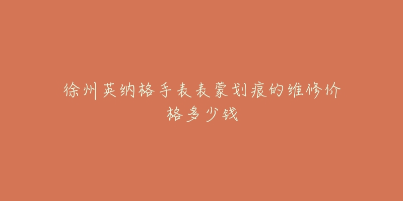 徐州英纳格手表表蒙划痕的维修价格多少钱-名表号 徐州英纳格手表表蒙划痕的维修价格多少钱